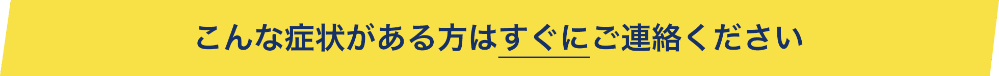 こんな症状がある方はすぐにご連絡ください